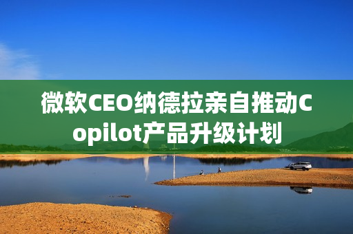 微软CEO纳德拉亲自推动Copilot产品升级计划