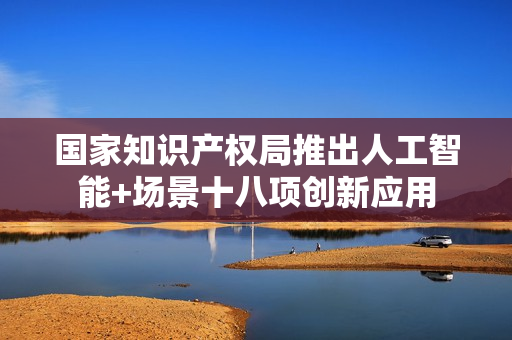 国家知识产权局推出人工智能+场景十八项创新应用