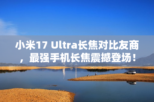 小米17 Ultra长焦对比友商，最强手机长焦震撼登场！