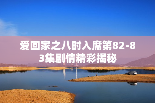 爱回家之八时入席第82-83集剧情精彩揭秘