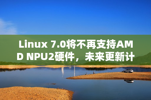 Linux 7.0将不再支持AMD NPU2硬件，未来更新计划揭晓