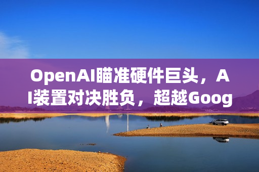 OpenAI瞄准硬件巨头，AI装置对决胜负，超越Google与Meta的挑战
