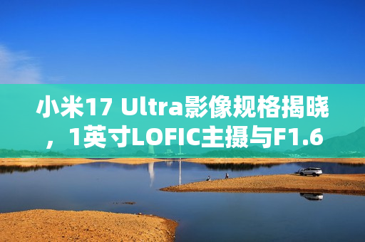小米17 Ultra影像规格揭晓，1英寸LOFIC主摄与F1.67光圈重磅曝光