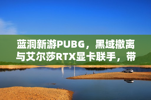 蓝洞新游PUBG，黑域撤离与艾尔莎RTX显卡联手，带你玩转撤离游戏！