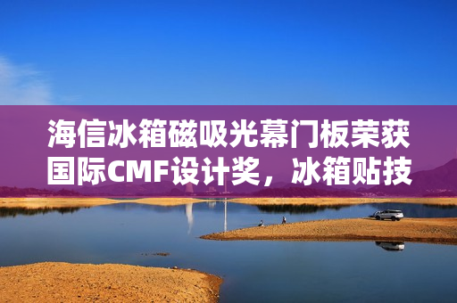 海信冰箱磁吸光幕门板荣获国际CMF设计奖，冰箱贴技术升级告别滑铁卢时代