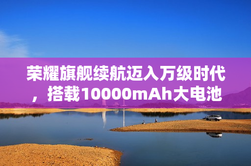 荣耀旗舰续航迈入万级时代，搭载10000mAh大电池重磅官宣