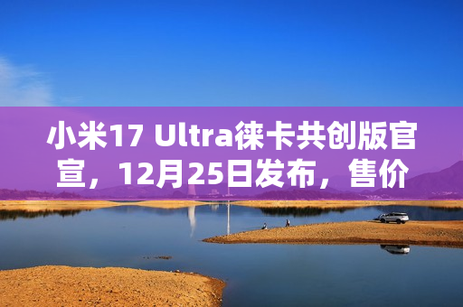 小米17 Ultra徕卡共创版官宣，12月25日发布，售价可能上涨
