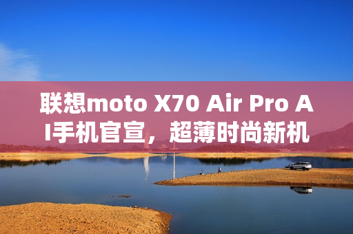 联想moto X70 Air Pro AI手机官宣，超薄时尚新机型亮相！