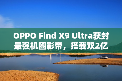 OPPO Find X9 Ultra获封最强机圈影帝，搭载双2亿像素镜头