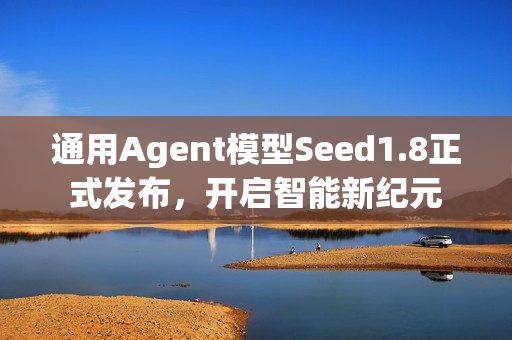 通用Agent模型Seed1.8正式发布，开启智能新纪元