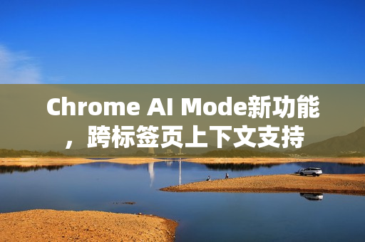 Chrome AI Mode新功能，跨标签页上下文支持