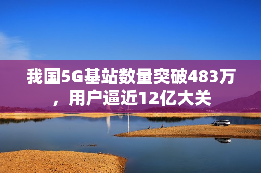 我国5G基站数量突破483万，用户逼近12亿大关