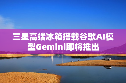 三星高端冰箱搭载谷歌AI模型Gemini即将推出