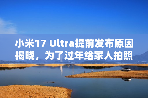 小米17 Ultra提前发布原因揭晓，为了过年给家人拍照，卢伟冰亲自解释