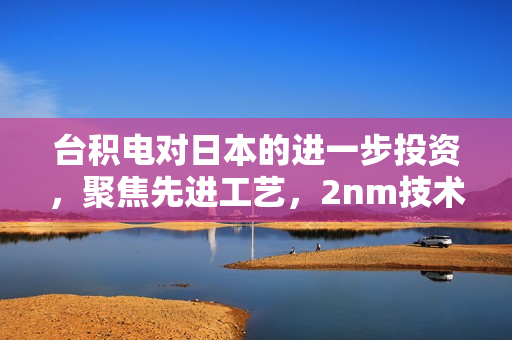 台积电对日本的进一步投资，聚焦先进工艺，2nm技术成为新焦点