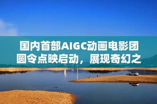 国内首部AIGC动画电影团圆令点映启动，展现奇幻之旅
