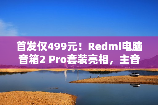 首发仅499元！Redmi电脑音箱2 Pro套装亮相，主音箱+无线低音炮，炫彩RGB灯效引领潮流