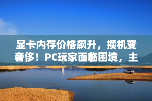 显卡内存价格飙升，攒机变奢侈！PC玩家面临困境，主机市场或将回暖