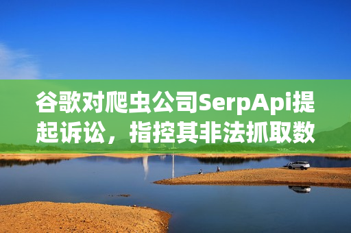 谷歌对爬虫公司SerpApi提起诉讼，指控其非法抓取数据并涉嫌出售搜索结果信息