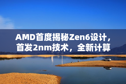 AMD首度揭秘Zen6设计，首发2nm技术，全新计算内核亮相