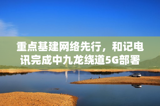 重点基建网络先行，和记电讯完成中九龙绕道5G部署，通车日同步启用超高速网络体验
