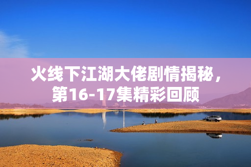 火线下江湖大佬剧情揭秘，第16-17集精彩回顾