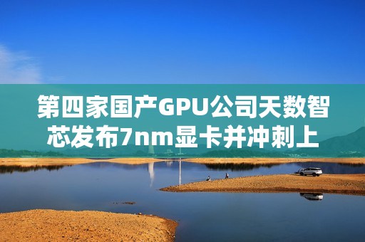 第四家国产GPU公司天数智芯发布7nm显卡并冲刺上市