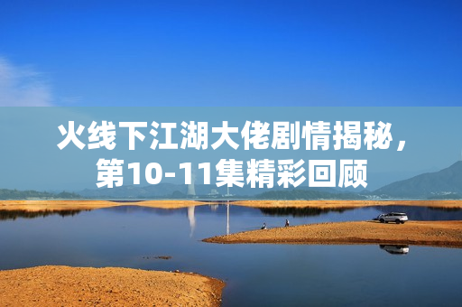 火线下江湖大佬剧情揭秘，第10-11集精彩回顾