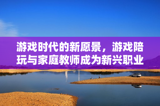 游戏时代的新愿景，游戏陪玩与家庭教师成为新兴职业趋势