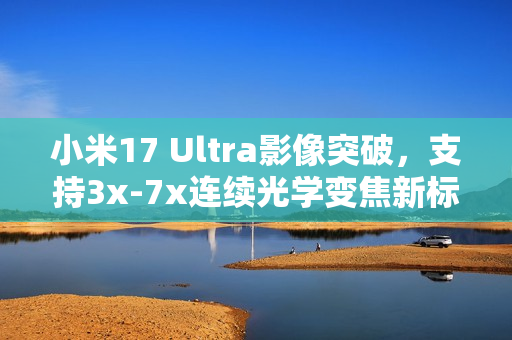 小米17 Ultra影像突破，支持3x-7x连续光学变焦新标杆