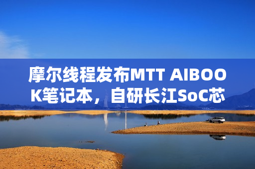 摩尔线程发布MTT AIBOOK笔记本，自研长江SoC芯片，豪华配置售价9999元起