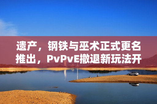 遗产，钢铁与巫术正式更名推出，PvPvE撤退新玩法开启