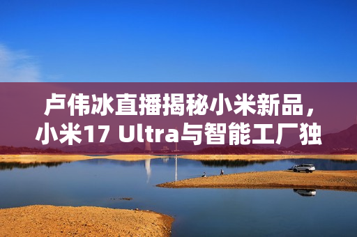 卢伟冰直播揭秘小米新品，小米17 Ultra与智能工厂独家展示