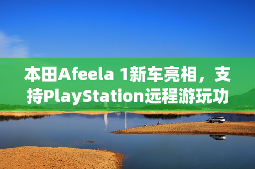 本田Afeela 1新车亮相，支持PlayStation远程游玩功能