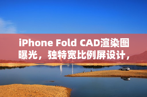 iPhone Fold CAD渲染图曝光，独特宽比例屏设计，供货限量引发猜测