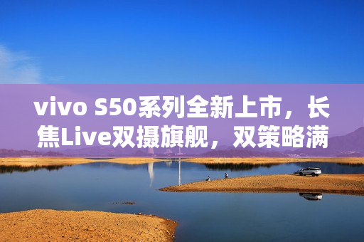 vivo S50系列全新上市，长焦Live双摄旗舰，双策略满足全方位需求