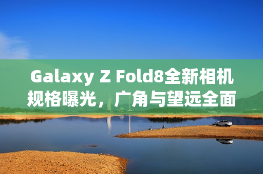 Galaxy Z Fold8全新相机规格曝光，广角与望远全面升级，200MP主摄不变