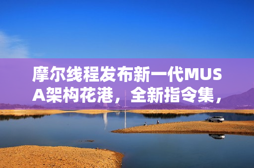 摩尔线程发布新一代MUSA架构花港，全新指令集，能效提升达十倍