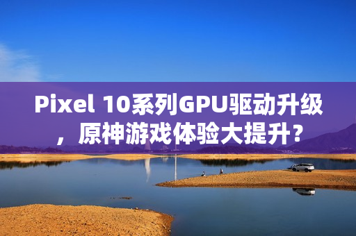 Pixel 10系列GPU驱动升级，原神游戏体验大提升？