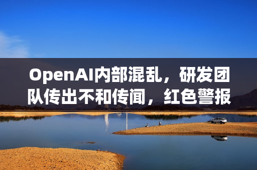 OpenAI内部混乱，研发团队传出不和传闻，红色警报背后的危机