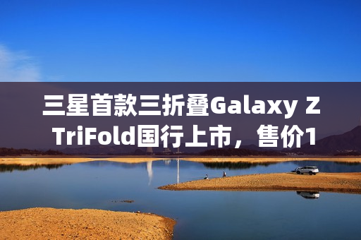 三星首款三折叠Galaxy Z TriFold国行上市，售价19999元起