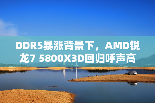 DDR5暴涨背景下，AMD锐龙7 5800X3D回归呼声高涨，你支持吗？