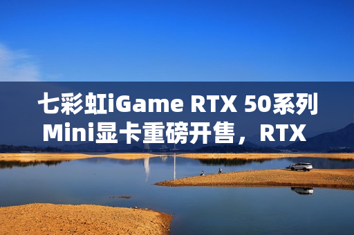七彩虹iGame RTX 50系列Mini显卡重磅开售，RTX 5070仅3499元起，性能强悍！