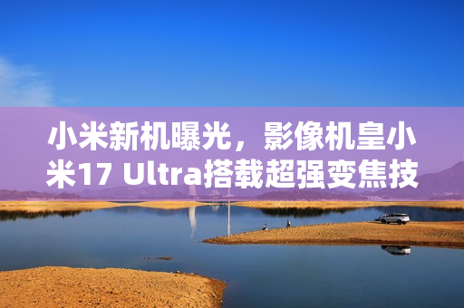 小米新机曝光，影像机皇小米17 Ultra搭载超强变焦技术