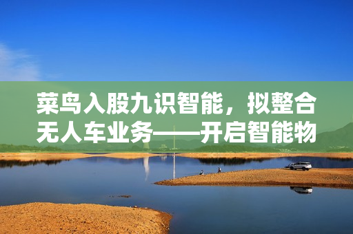菜鸟入股九识智能，拟整合无人车业务——开启智能物流新篇章