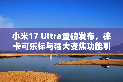 小米17 Ultra重磅发布，徕卡可乐标与强大变焦功能引领潮流