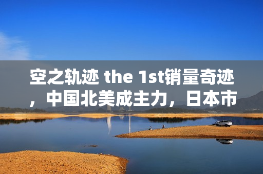 空之轨迹 the 1st销量奇迹，中国北美成主力，日本市场冷淡？