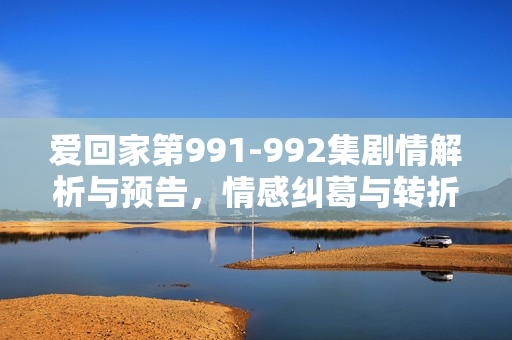 爱回家第991-992集剧情解析与预告，情感纠葛与转折的关键时刻