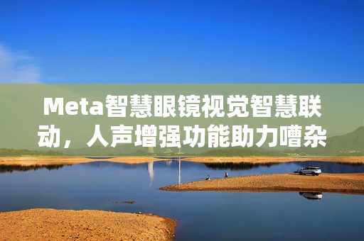 Meta智慧眼镜视觉智慧联动，人声增强功能助力嘈杂环境顺畅对话！