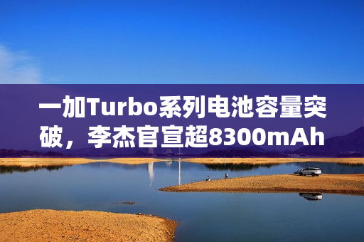 一加Turbo系列电池容量突破，李杰官宣超8300mAh大电池时代开启